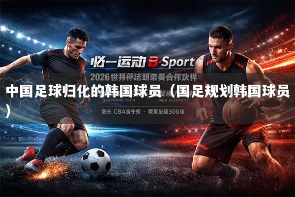中国足球归化的韩国球员（国足规划韩国球员）