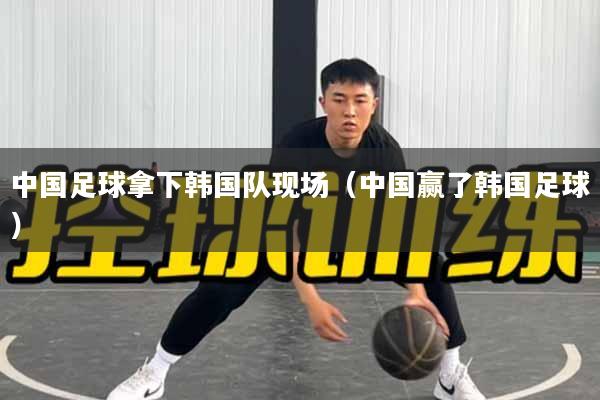 中国足球拿下韩国队现场（中国赢了韩国足球）