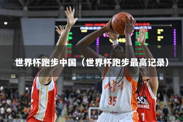世界杯跑步中国（世界杯跑步最高记录）