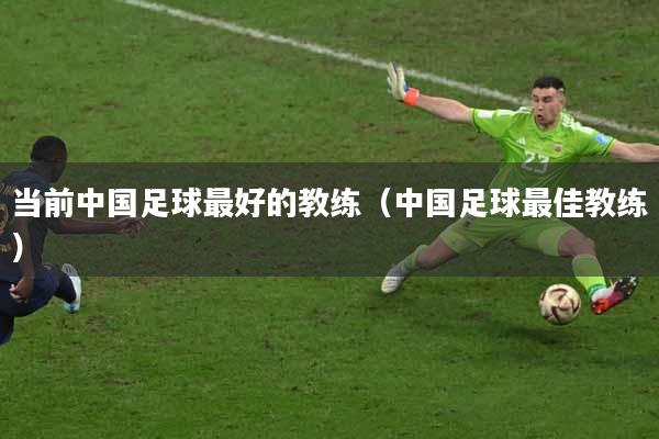 当前中国足球最好的教练（中国足球最佳教练）