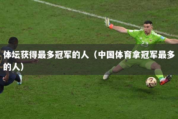体坛获得最多冠军的人（中国体育拿冠军最多的人）