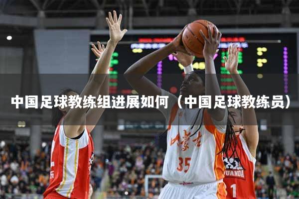 中国足球教练组进展如何（中国足球教练员）