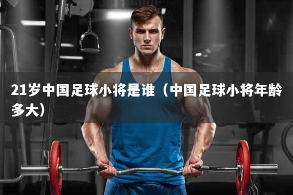 21岁中国足球小将是谁（中国足球小将年龄多大）