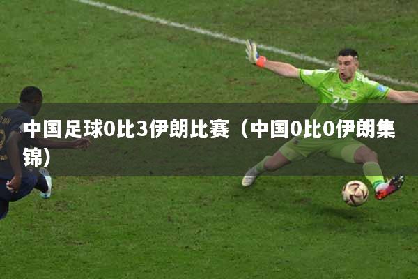 中国足球0比3伊朗比赛（中国0比0伊朗集锦）