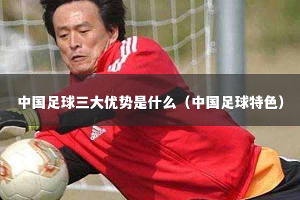 中国足球三大优势是什么（中国足球特色）