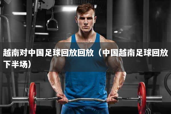 越南对中国足球回放回放（中国越南足球回放下半场）