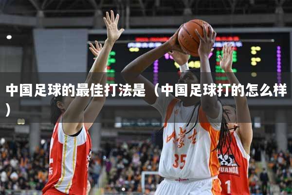 中国足球的最佳打法是（中国足球打的怎么样）