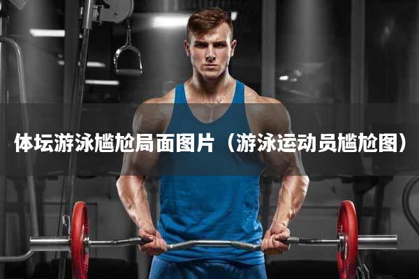 体坛游泳尴尬局面图片（游泳运动员尴尬图）