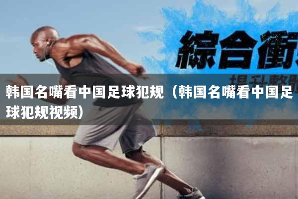 韩国名嘴看中国足球犯规（韩国名嘴看中国足球犯规视频）