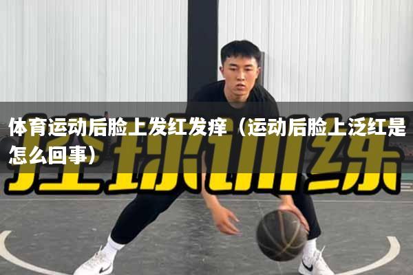 体育运动后脸上发红发痒（运动后脸上泛红是怎么回事）