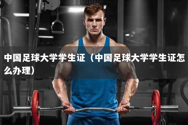 中国足球大学学生证（中国足球大学学生证怎么办理）
