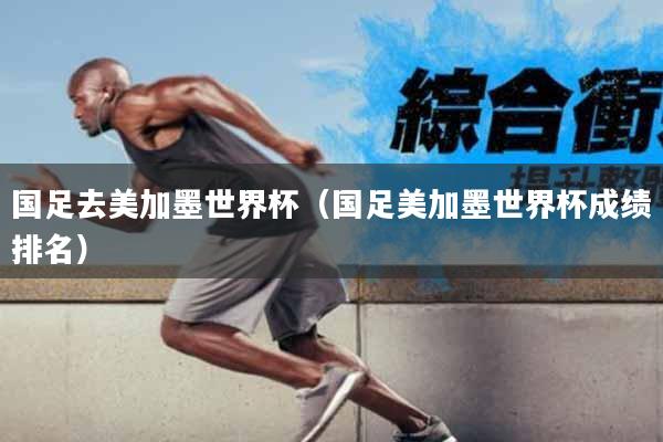 国足去美加墨世界杯（国足美加墨世界杯成绩排名）