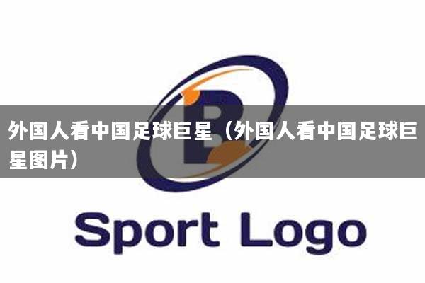 外国人看中国足球巨星（外国人看中国足球巨星图片）