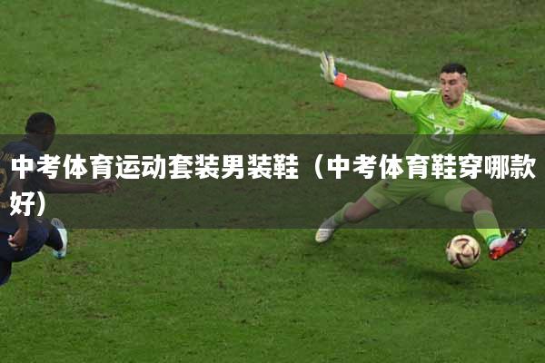 中考体育运动套装男装鞋（中考体育鞋穿哪款好）
