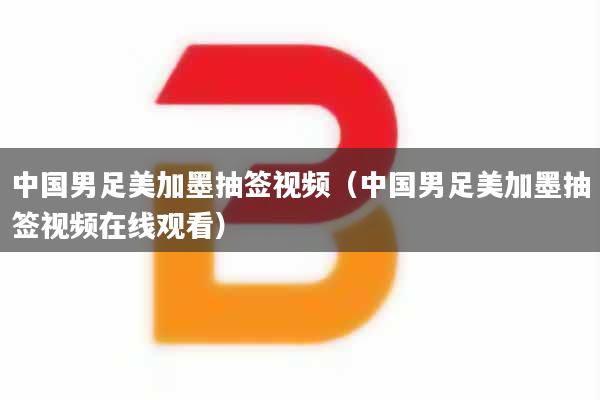 中国男足美加墨抽签视频（中国男足美加墨抽签视频在线观看）
