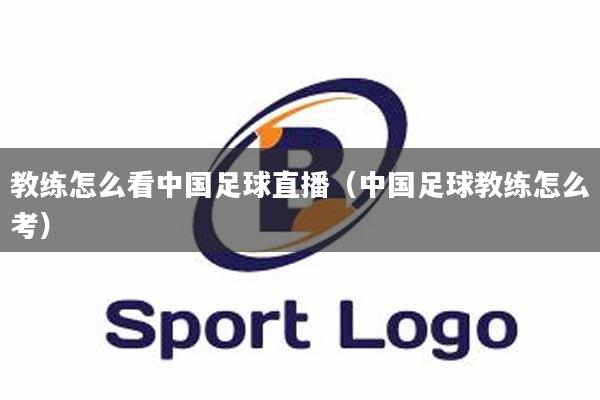 教练怎么看中国足球直播（中国足球教练怎么考）