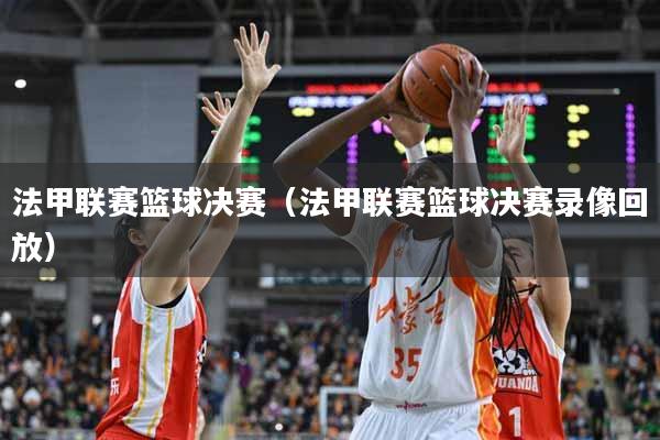 法甲联赛篮球决赛（法甲联赛篮球决赛录像回放）