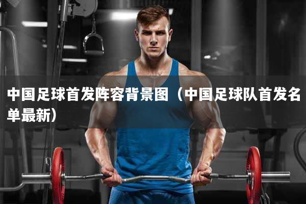 中国足球首发阵容背景图（中国足球队首发名单最新）