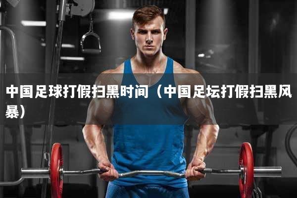 中国足球打假扫黑时间（中国足坛打假扫黑风暴）