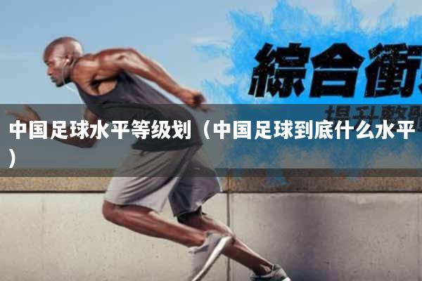 中国足球水平等级划（中国足球到底什么水平）