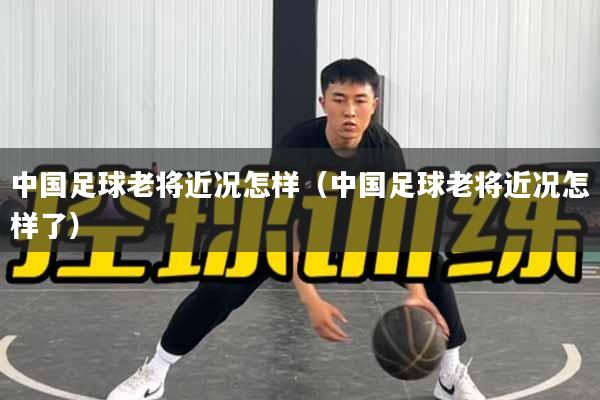 中国足球老将近况怎样（中国足球老将近况怎样了）